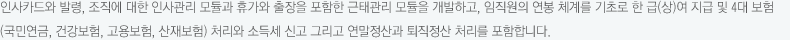 인사카드와 발령, 조직에 대한 인사관리 모듈과 휴가와 출장을 포함한 근태관리 모듈을 개발하고, 임직원의 연봉 체계를 기초로 한 급(상)여 지급 및 4대 보험(국민연금, 건강보험, 고용보험, 산재보험) 처리와 소득세 신고 그리고 연말정산과 퇴직정산 처리를 포함합니다.