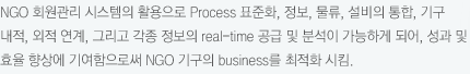 NGO 회원관리 시스템의 활용으로 Process 표준화, 정보, 물류, 설비의 통합, 기구 내적, 외적 연계, 그리고 각종 정보의 real-time 공급 및 분석이 가능하게 되어, 성과 및 효율 향상에 기여함으로써 NGO 기구의 business를 최적화 시킴.